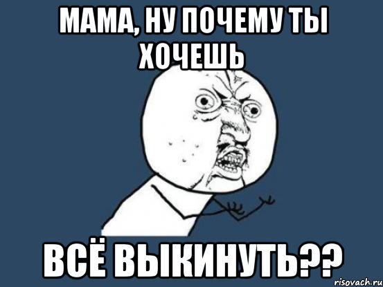 мама, ну почему ты хочешь всё выкинуть??, Мем Ну почему