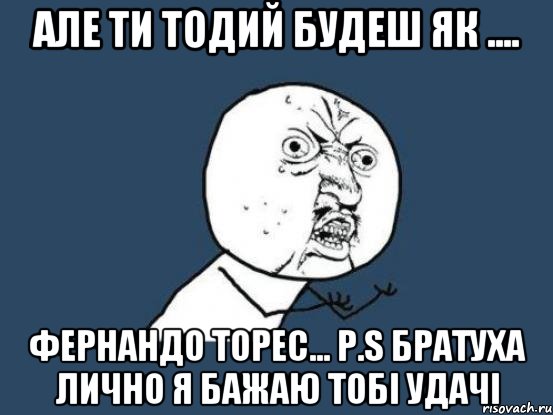 АЛЕ ТИ ТОДИЙ БУДЕШ ЯК .... ФЕРНАНДО ТОРЕС... P.S БРАТУХА ЛИЧНО Я БАЖАЮ ТОБІ УДАЧІ, Мем Ну почему