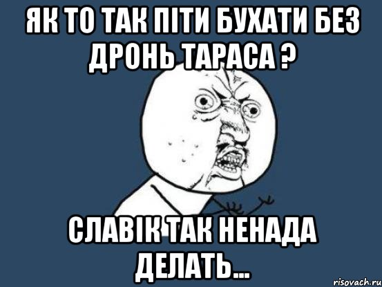 ЯК ТО ТАК ПІТИ БУХАТИ БЕЗ ДРОНЬ ТАРАСА ? СЛАВІК ТАК НЕНАДА ДЕЛАТЬ..., Мем Ну почему