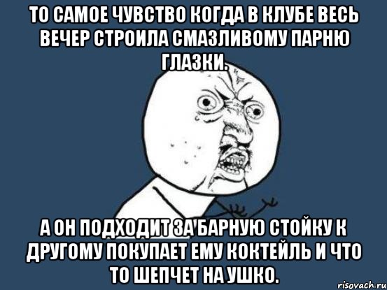 то самое чувство когда в клубе весь вечер строила смазливому парню глазки. а он подходит за барную стойку к другому покупает ему коктейль и что то шепчет на ушко., Мем Ну почему