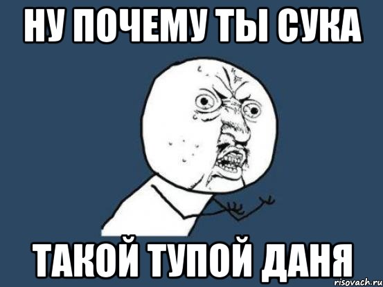 Ну почему ты сука такой тупой Даня, Мем Ну почему