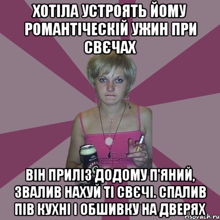 хотіла устроять йому романтіческій ужин при свєчах Він приліз додому п'яний, звалив нахуй ті свєчі. Спалив пів кухні і обшивку на дверях, Мем Чотка мала