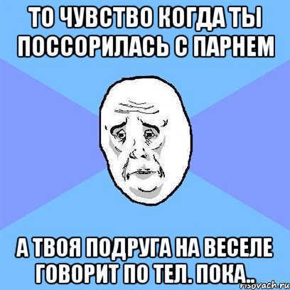 То чувство когда ты поссорилась с парнем А твоя подруга на веселе говорит по тел. Пока.., Мем Okay face