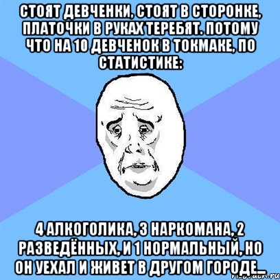 Стоят девченки, стоят в сторонке, платочки в руках теребят. Потому что на 10 девченок в Токмаке, по статистике: 4 алкоголика, 3 наркомана, 2 разведённых, и 1 нормальный, но он уехал и живет в другом городе..., Мем Okay face