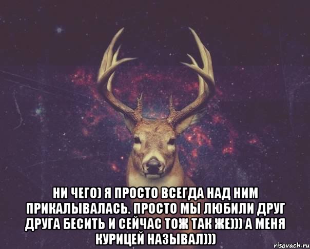  ни чего) я просто всегда над ним прикалывалась. просто мы любили друг друга бесить и сейчас тож так же))) а меня курицей называл))), Мем  олень наивный