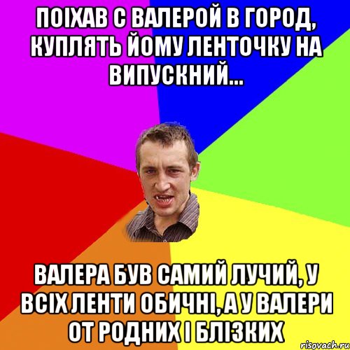 поіхав с Валерой в город, куплять йому ленточку на випускний... Валера був самий лучий, у всіх ленти обичні, а у Валери от родних і блізких, Мем Чоткий паца