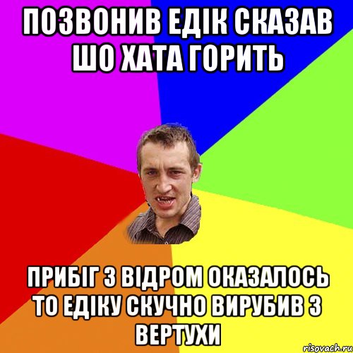 Позвонив Едік сказав шо хата горить прибіг з відром оказалось то Едіку скучно вирубив з вертухи, Мем Чоткий паца