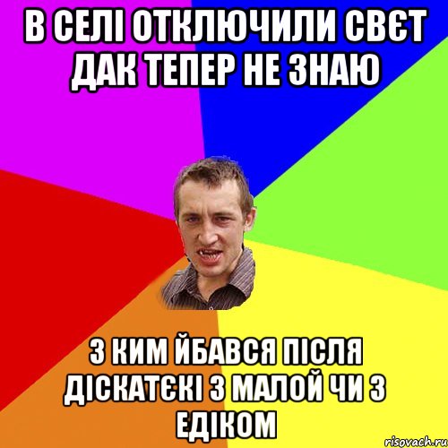 В селі отключили свєт дак тепер не знаю з ким йбався після діскатєкі з малой чи з Едіком, Мем Чоткий паца