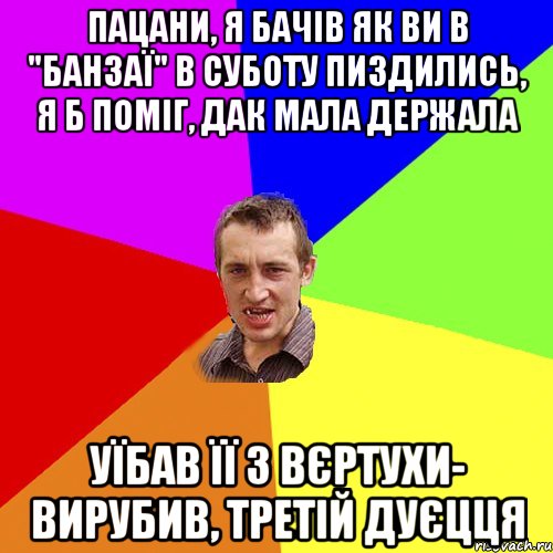 ПАЦАНИ, Я БАЧІВ ЯК ВИ В "БАНЗАЇ" В СУБОТУ ПИЗДИЛИСЬ, Я Б ПОМІГ, ДАК МАЛА ДЕРЖАЛА УЇБАВ ЇЇ З ВЄРТУХИ- ВИРУБИВ, ТРЕТІЙ ДУЄЦЦЯ, Мем Чоткий паца