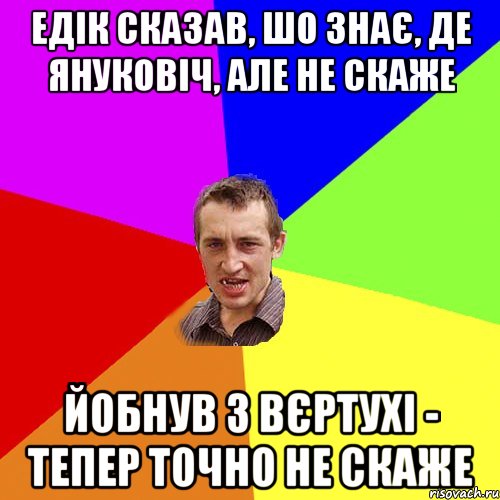 Едік сказав, шо знає, де Януковіч, але не скаже йобнув з вєртухі - тепер точно не скаже