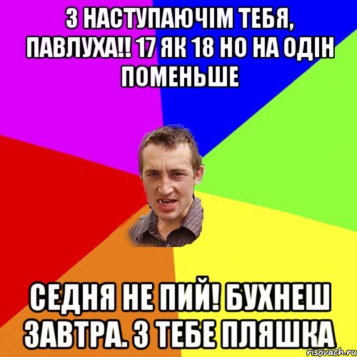 З наступаючім тебя, Павлуха!! 17 як 18 но на одін поменьше Седня не пий! Бухнеш завтра. З тебе пляшка, Мем Чоткий паца