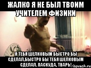 Жалко я не был твоим учителем физики Я тебя шелковым быстро бы сделал,быстро бы тебя шелковым сделал. Паскуда, тварь!