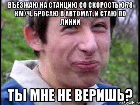 Въезжаю на станцию со скоростью 78 км/ч, бросаю в автомат, и стаю по линии ты мне не веришь?