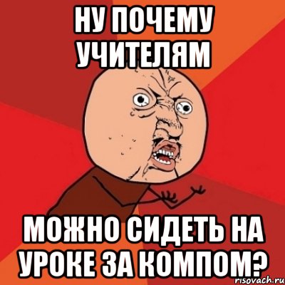 Ну почему учителям Можно сидеть на уроке за компом?, Мем Почему