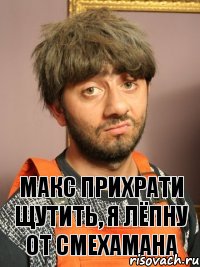 Макс прихрати щутить, я лёпну от смехамана