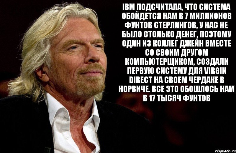 IBM подсчитала, что система обойдется нам в 7 миллионов фунтов стерлингов, у нас не было столько денег, поэтому один из коллег Джейн вместе со своим другом компьютерщиком, создали первую систему для Virgin Direct на своем чердаке в Норвиче. Все это обошлось нам в 17 тысяч фунтов, Комикс Ричард Брэнсон