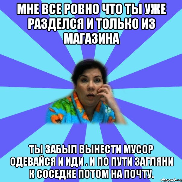 Мне все ровно что ты уже разделся и только из магазина Ты забыл вынести мусор одевайся и иди . И по пути загляни к соседке потом на почту.