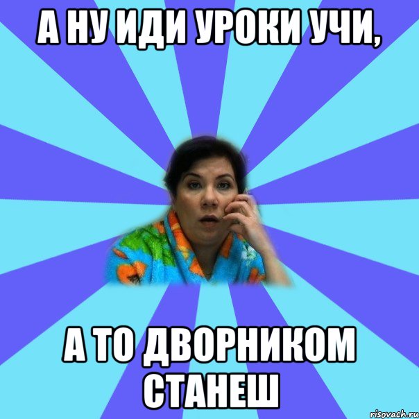 а ну иди уроки учи, а то дворником станеш, Мем типичная мама