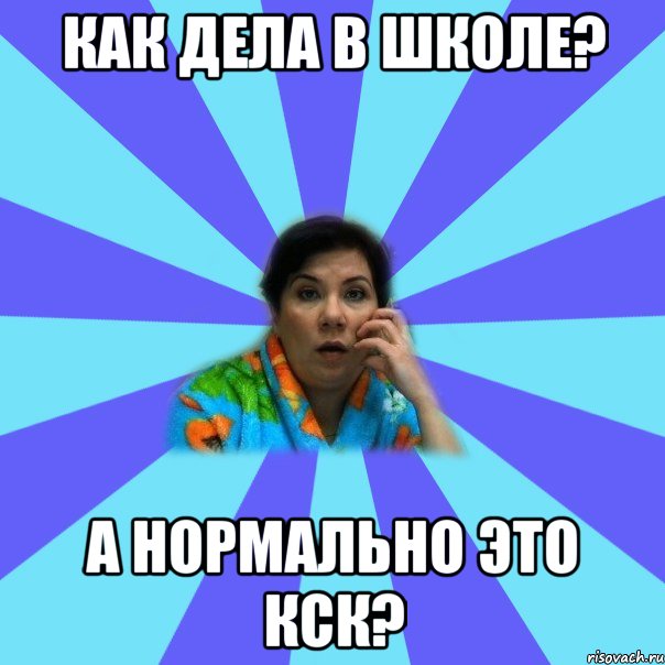 Как дела в школе? А нормально это кск?