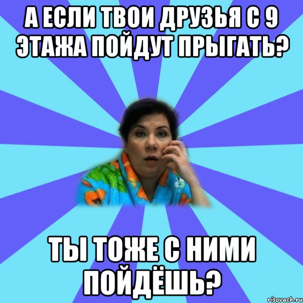 А если твои друзья с 9 этажа пойдут прыгать? Ты тоже с ними пойдёшь?, Мем типичная мама