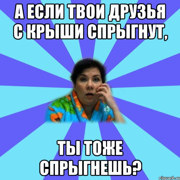 а если твои друзья с крыши спрыгнут, ты тоже спрыгнешь?, Мем типичная мама