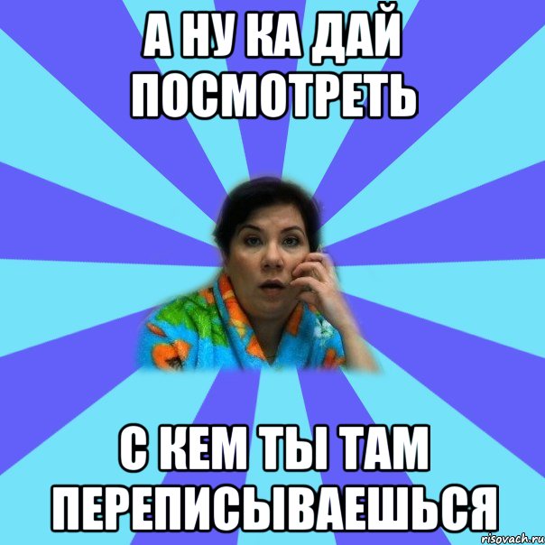 а ну ка дай посмотреть с кем ты там переписываешься, Мем типичная мама