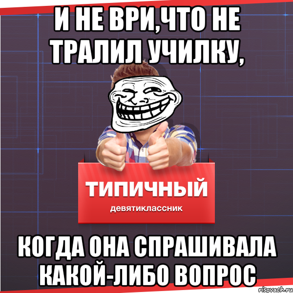 И НЕ ВРИ,ЧТО НЕ ТРАЛИЛ УЧИЛКУ, КОГДА ОНА СПРАШИВАЛА КАКОЙ-ЛИБО ВОПРОС, Мем Типичный десятиклассник