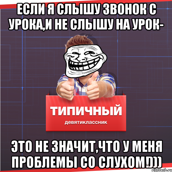 Если я слышу звонок с урока,и не слышу на урок- это не значит,что у меня проблемы со слухом!)))