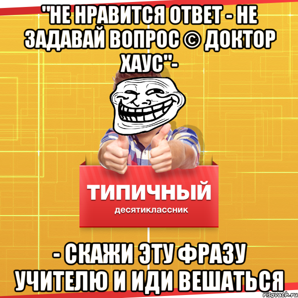 "не нравится ответ - не задавай вопрос © доктор хаус"- - скажи эту фразу учителю и иди вешаться, Мем Типичный десятиклассник