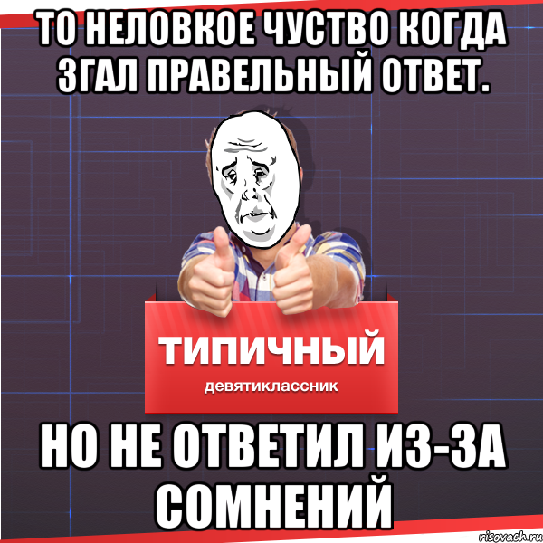 ТО НЕЛОВКОЕ ЧУСТВО КОГДА ЗГАЛ ПРАВЕЛЬНЫЙ ОТВЕТ. нО НЕ ОТВЕТИЛ ИЗ-ЗА СОМНЕНИЙ