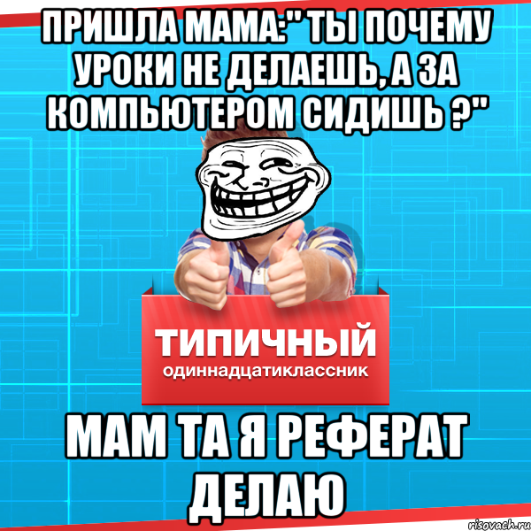 пришла мама:" ты почему уроки не делаешь, а за компьютером сидишь ?" мам та я реферат делаю