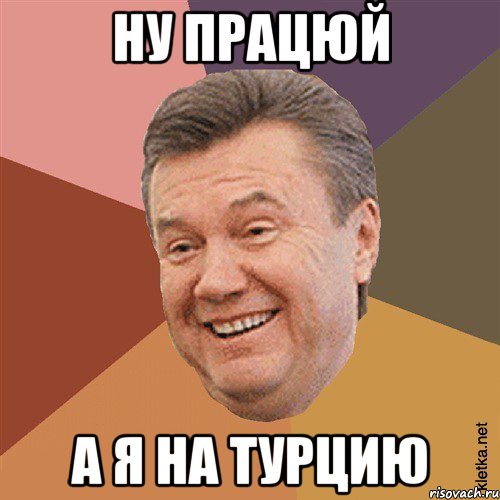 Ну працюй а я на турцию