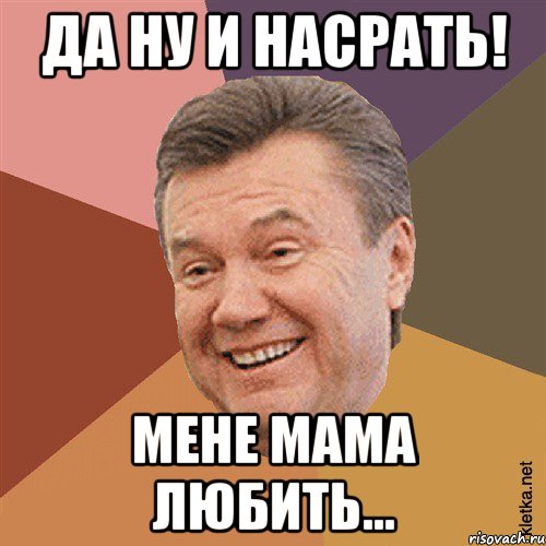 да ну и насрать! мене мама любить...