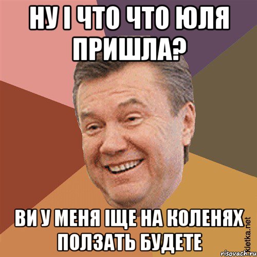 ну і что что юля пришла? ви у меня іще на коленях ползать будете