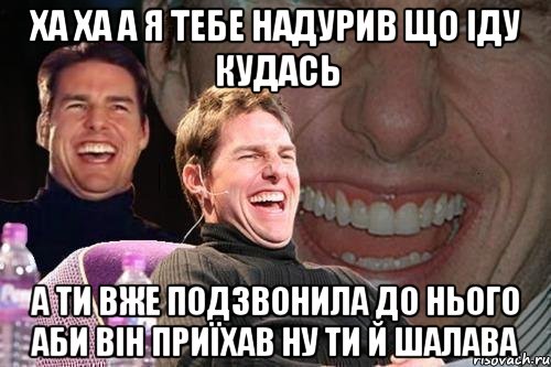 ха ха а я тебе надурив що іду кудась а ти вже подзвонила до нього аби він приїхав ну ти й шалава, Мем том круз