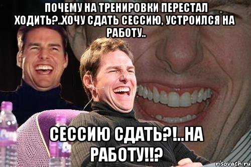 ПОЧЕМУ НА ТРЕНИРОВКИ ПЕРЕСТАЛ ХОДИТЬ?..хочу сдать сессию, устроился на работу.. Сессию сдать?!..На работу!!?, Мем том круз