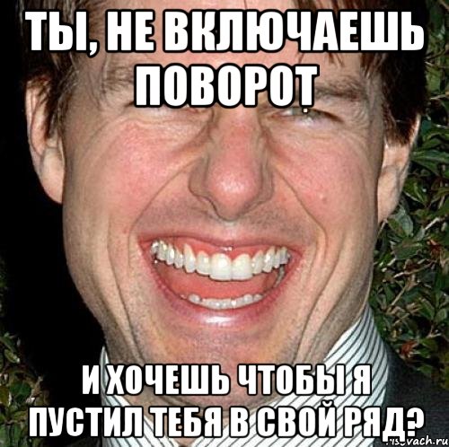 Ты, не включаешь поворот И хочешь чтобы я пустил тебя в свой ряд?, Мем Том Круз