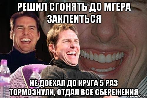 РЕШИЛ СГОНЯТЬ ДО МГЕРА ЗАКЛЕИТЬСЯ НЕ ДОЕХАЛ ДО КРУГА 5 РАЗ ТОРМОЗНУЛИ, отдал все сбережения, Мем том круз