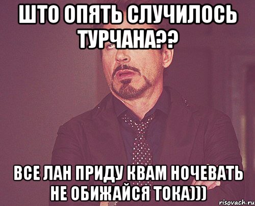 Што опять случилось Турчана?? Все лан приду квам ночевать не обижайся тока))), Мем твое выражение лица