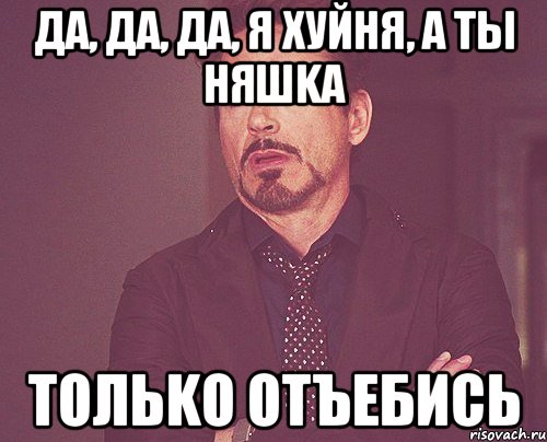 ДА, ДА, ДА, Я ХУЙНЯ, А ТЫ НЯШKA ТОЛЬKО ОТЪЕБИСЬ, Мем твое выражение лица