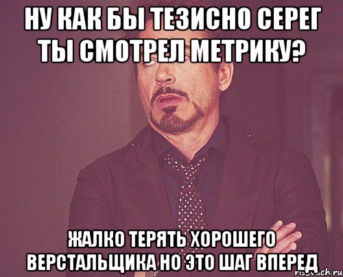 Ну как бы тезисно Серег ты смотрел метрику? Жалко терять хорошего верстальщика Но это шаг вперед, Мем твое выражение лица