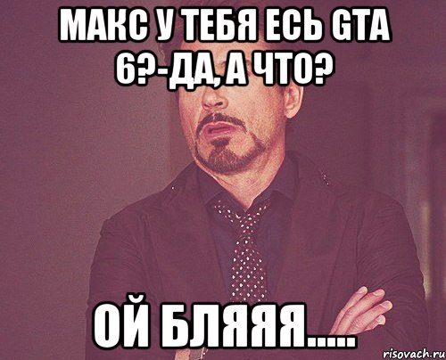 Макс у тебя есь GTA 6?-Да, а что? Ой бляяя....., Мем твое выражение лица