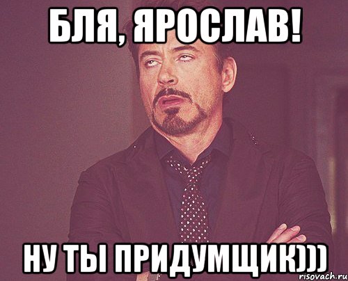 Бля, Ярослав! Ну ты придумщик))), Мем твое выражение лица