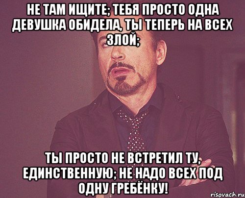 Не там ищите; тебя просто одна девушка обидела, ты теперь на всех злой; ты просто не встретил ту, единственную; не надо всех под одну гребёнку!, Мем твое выражение лица