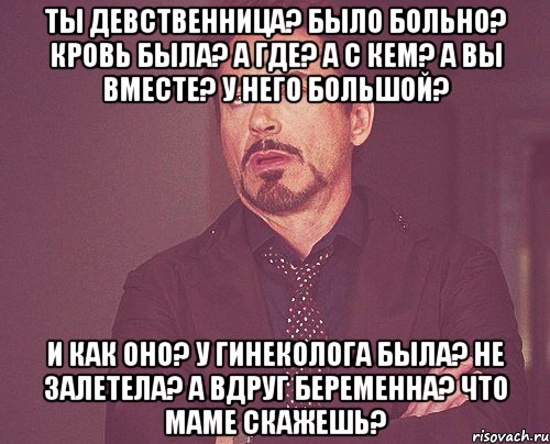 ты девственница? было больно? кровь была? а где? а с кем? а вы вместе? у него большой? и как оно? у гинеколога была? не залетела? а вдруг беременна? что маме скажешь?, Мем твое выражение лица