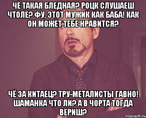 Чё такая бледная? Роцк слушаеш чтоле? Фу, этот мужик как баба! Как он может тебе нравится? Чё за китаец? Тру-металисты гавно! Шаманка что ли? А в чорта тогда вериш?, Мем твое выражение лица