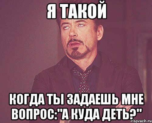 Я ТАКОЙ КОГДА ТЫ ЗАДАЕШЬ МНЕ ВОПРОС:"А куда деть?", Мем твое выражение лица