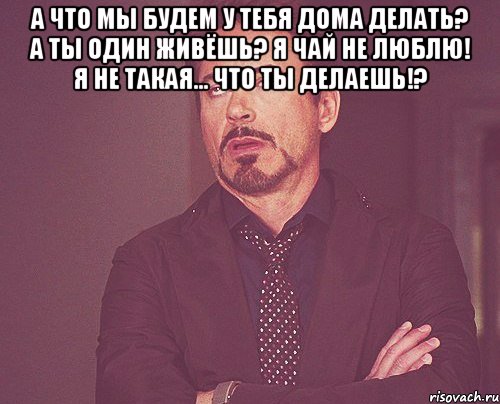 А что мы будем у тебя дома делать? А ты один живёшь? Я чай не люблю! Я не такая... Что ты делаешь!? , Мем твое выражение лица