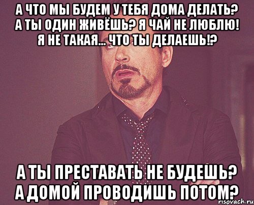 А что мы будем у тебя дома делать? А ты один живёшь? Я чай не люблю! Я не такая... Что ты делаешь!? А ты преставать не будешь? А домой проводишь потом?, Мем твое выражение лица