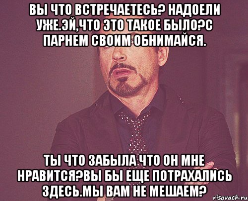 Вы что встречаетесь? Надоели уже.Эй,что это такое было?С парнем своим обнимайся. Ты что забыла что он мне нравится?Вы бы еще потрахались здесь.Мы вам не мешаем?, Мем твое выражение лица